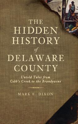 The Hidden History of Delaware County: Untold Tales from Cobb's Creek to the Brandywine - Dixon, Mark E