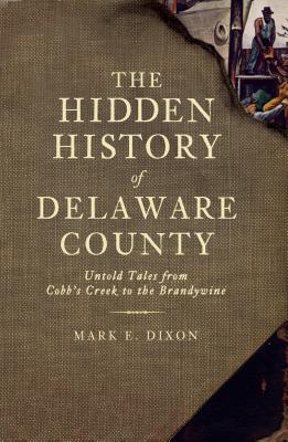 The Hidden History of Delaware County: Untold Tales from Cobb's Creek to the Brandywine - Dixon, Mark E, and Miller, Randall (Foreword by)