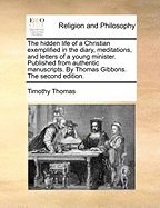 The Hidden Life of a Christian Exemplified in the Diary, Meditations, and Letters of a Young Minister. Published from Authentic Manuscripts. by Thomas Gibbons. the Second Edition