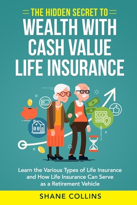 The Hidden Secret to Wealth with Cash Value Life Insurance: Learn the Various Types of Life Insurance and How Life Insurance Can Serve as a Retirement Vehicle - Collins, Shane