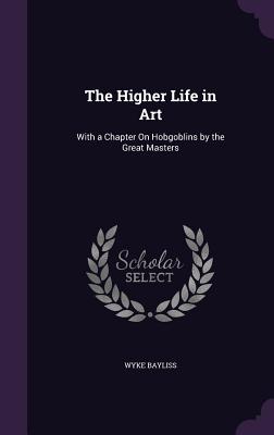 The Higher Life in Art: With a Chapter On Hobgoblins by the Great Masters - Bayliss, Wyke, Sir