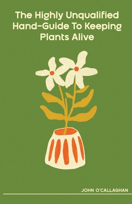 The Highly Unqualified Hand-Guide To Keeping Plants Alive - O'Callaghan, John