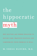 The Hippocratic Myth: Why Doctors Are Under Pressure to Ration Care, Practice Politics, and Compromise Their Promise to Heal