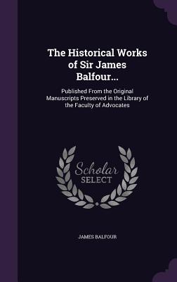 The Historical Works of Sir James Balfour...: Published From the Original Manuscripts Preserved in the Library of the Faculty of Advocates - Balfour, James, Sir