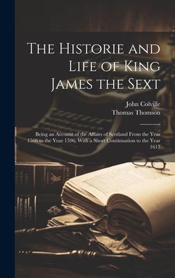 The Historie and Life of King James the Sext: Being an Account of the Affairs of Scotland From the Year 1566 to the Year 1596; With a Short Continuation to the Year 1617 - Thomson, Thomas, and Colville, John