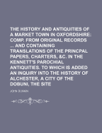 The History and Antiquities of Bicester, a Market Town in Oxfordshire: Comp. from Original Records ... and Containing Translations of the Princpal Papers, Charters, &C. in the Kennett's Parochial Antiquities. to Which Is Added an Inquiry Into the History