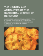 The History and Antiquities of the Cathedral Church of Hereford: Illustrated by a Series of Engravings of Views, Elevations, and Plans of That Edifice, with Biographical Anecdotes of Eminent Persons Connected with the Establishment