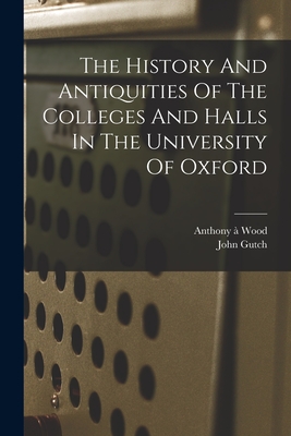 The History And Antiquities Of The Colleges And Halls In The University Of Oxford - Wood, Anthony  1632-1695 (Creator), and 1746-1831, Gutch John