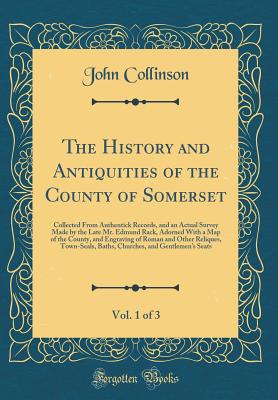 The History and Antiquities of the County of Somerset, Vol. 1 of 3: Collected from Authentick Records, and an Actual Survey Made by the Late Mr. Edmund Rack, Adorned with a Map of the County, and Engraving of Roman and Other Reliques, Town-Seals, Baths, C - Collinson, John