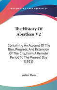 The History of Aberdeen V2: Containing an Account of the Rise, Progress, and Extension of the City, from a Remote Period to the Present Day (1811)