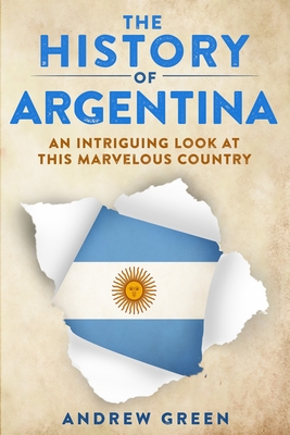 The History of Argentina: An Intriguing Look At This Marvelous Country - Green, Andrew