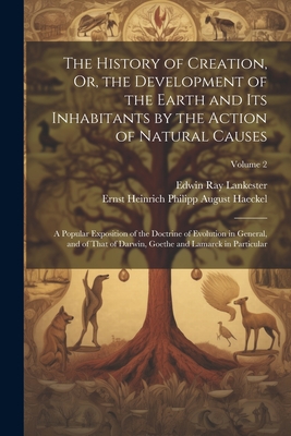 The History of Creation, Or, the Development of the Earth and Its Inhabitants by the Action of Natural Causes: A Popular Exposition of the Doctrine of Evolution in General, and of That of Darwin, Goethe and Lamarck in Particular; Volume 2 - Lankester, Edwin Ray, and Haeckel, Ernst Heinrich Philipp August