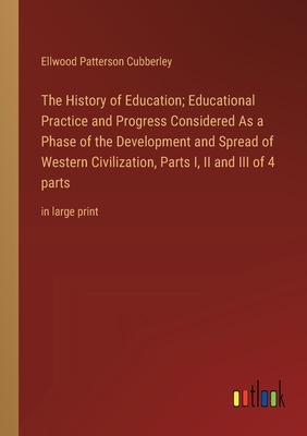 The History of Education; Educational Practice and Progress Considered As a Phase of the Development and Spread of Western Civilization, Parts I, II and III of 4 parts: in large print - Cubberley, Ellwood Patterson