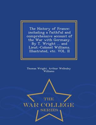 The History of France: including a faithful and comprehensive account of the War with Germany. By T. Wright ... and Lieut.-Colonel Williams. Illustrated, etc. VOL. II - War College Series - Wright, Thomas, and Williams, Arthur Wellesley