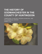 The History of Godmanchester in the County of Huntingdon: Comprising Its Antient, Modern, Municipal, and Ecclesiastical History