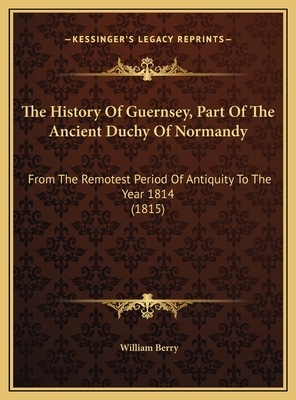 The History of Guernsey, Part of the Ancient Duchy of Normandy: From the Remotest Period of Antiquity to the Year 1814 (1815) - Berry, William