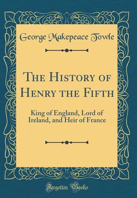 The History of Henry the Fifth: King of England, Lord of Ireland, and Heir of France (Classic Reprint) - Towle, George Makepeace