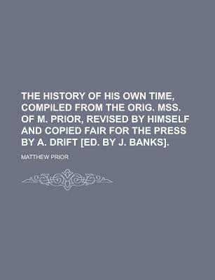 The History of His Own Time, Compiled from the Orig. Mss. of M. Prior, Revised by Himself and Copied Fair for the Press by A. Drift Ed. by J. Banks - Prior, Matthew