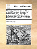 The History of Modern Europe: With an Account of the Decline and Fall of the Roman Empire; And a View of the Progress of Society, from the Rise of the Modern Kingdoms to the Peace of Paris in 1763. in a Series of Letters from a Nobleman to His Son Volume
