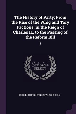 The History of Party; From the Rise of the Whig and Tory Factions, in the Reign of Charles II., to the Passing of the Reform Bill: 3 - Cooke, George Wingrove