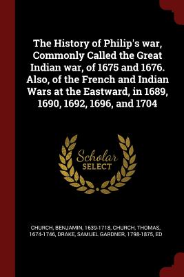 The History of Philip's war, Commonly Called the Great Indian war, of 1675 and 1676. Also, of the French and Indian Wars at the Eastward, in 1689, 1690, 1692, 1696, and 1704 - Church, Benjamin, and Church, Thomas, and Drake, Samuel Gardner