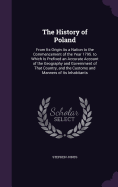 The History of Poland: From Its Origin As a Nation to the Commencement of the Year 1795. to Which Is Prefixed an Accurate Account of the Geography and Government of That Country, and the Customs and Manners of Its Inhabitants