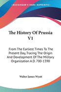 The History Of Prussia V1: From The Earliest Times To The Present Day, Tracing The Origin And Development Of The Military Organization A.D. 700-1390