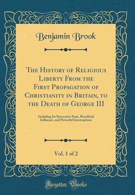 The History of Religious Liberty from the First Propagation of Christianity in Britain, to the Death of George III, Vol. 1 of 2: Including Its Successive State, Beneficial Influence, and Powerful Interruptions (Classic Reprint) - Brook, Benjamin