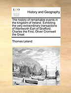 The History of Remarkable Events in the Kingdom of Ireland. Exhibiting the Very Extraordinary Transactions of Wentworth Earl of Strafford; Charles the First; Oliver Cromwell the Great of 2; Volume 1