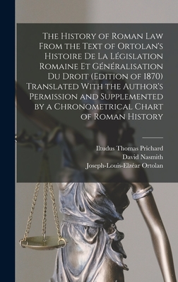 The History of Roman Law From the Text of Ortolan's Histoire De La Lgislation Romaine Et Gnralisation Du Droit (Edition of 1870) Translated With the Author's Permission and Supplemented by a Chronometrical Chart of Roman History - Prichard, Iltudus Thomas, and Nasmith, David, and Ortolan, Joseph-Louis-Elzar