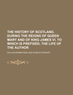 The History of Scotland, During the Reigns of Queen Mary and of King James VI. to Which Is Prefixed an Account of the Life and Writings of the Author, by D. Stewart
