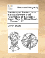 The History of Scotland, from the Establishment of the Reformation, Till the Death of Queen Mary. by Gilbert Stuart, ... in Two Volumes. ... Volume 1 of 2