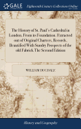 The History of St. Paul's Cathedral in London, From its Foundation. Extracted out of Original Charters, Records, Beautified With Sundry Prospects of the old Fabrick The Second Edition