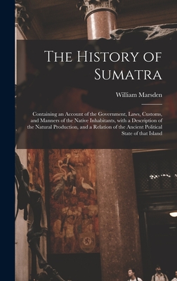 The History of Sumatra: Containing an Account of the Government, Laws, Customs, and Manners of the Native Inhabitants, With a Description of the Natural Production, and a Relation of the Ancient Political State of That Island - Marsden, William 1754-1836 (Creator)