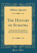 The History of Sumatra: Containing an Account of the Government, Laws, Customs, and Manners of the Native Inhabitants, with a Description of the Natural Productions, and a Relation of the Ancient Political State of That Island (Classic Reprint)