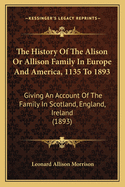 The History of the Alison or Allison Family in Europe and America, 1135 to 1893: Giving an Account of the Family in Scotland, England, Ireland (1893)