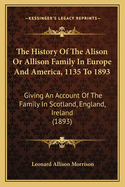 The History Of The Alison Or Allison Family In Europe And America, 1135 To 1893: Giving An Account Of The Family In Scotland, England, Ireland (1893)