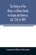 The history of the Alison, or Allison family in Europe and America, A.D. 1135 to 1893; giving an account of the family in Scotland, England, Ireland, Australia, Canada, and the United States