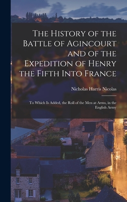 The History of the Battle of Agincourt and of the Expedition of Henry the Fifth Into France: To Which Is Added, the Roll of the Men at Arms, in the English Army - Nicolas, Nicholas Harris