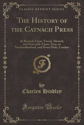 The History of the Catnach Press: At Berwick-Upon-Tweed, Alnwick and Newcastle-Upon-Tyne, in Northumberland, and Seven Dials, London (Classic Reprint) - Hindley, Charles