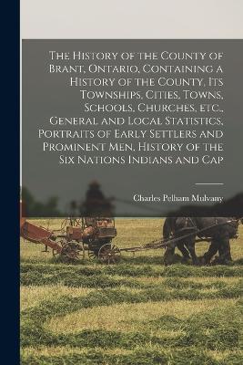 The History of the County of Brant, Ontario, Containing a History of the County, its Townships, Cities, Towns, Schools, Churches, etc., General and Local Statistics, Portraits of Early Settlers and Prominent men, History of the Six Nations Indians and Cap - Mulvany, Charles Pelham