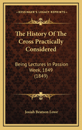 The History of the Cross Practically Considered: Being Lectures in Passion Week, 1849 (1849)