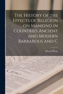The History of the Effects of Religion on Mankind in Countries Ancient and Modern Barbarous and C - Ryan, Edward