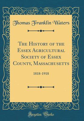 The History of the Essex Agricultural Society of Essex County, Massachusetts: 1818-1918 (Classic Reprint) - Waters, Thomas Franklin