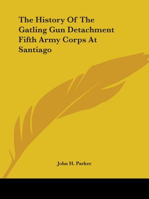 The History Of The Gatling Gun Detachment Fifth Army Corps At Santiago - Parker, John H