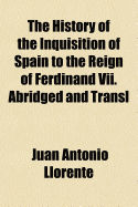 The History of the Inquisition of Spain ... to the Reign of Ferdinand VII. Abridged and Transl - Llorente, Juan Antonio