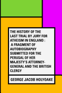 The History of the Last Trial by Jury for Atheism in England: A Fragment of Autobiography Submitted for the Perusal of Her Majesty's Attorney-General and the British Clergy