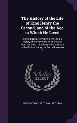 The History of the Life of King Henry the Second, and of the Age in Which He Lived: In Five Books; to Which Is Prefixed, a History of the Revolutions of England From the Death of Edward the Confessor to the Birth of Henry the Second, Volume 6 - Lyttelton, Baron George Lyttelton