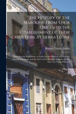 The History of the Maroons, From Their Origin to the Establishment of Their Chief Tribe at Sierra Leone: Including the Expedition to Cuba for the Purpose of Procuring Spanish Chasseurs and the State of the Island of Jamaica for the Last Ten Years With a S - Dallas, Robert Charles