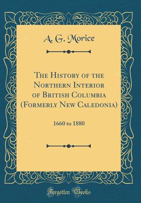The History of the Northern Interior of British Columbia (Formerly New Caledonia): 1660 to 1880 (Classic Reprint) - Morice, A G